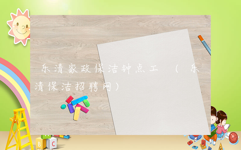乐清家政保洁钟点工 (乐清保洁招聘网)